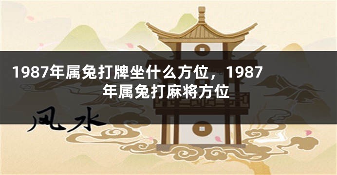1987年属兔打牌坐什么方位，1987年属兔打麻将方位