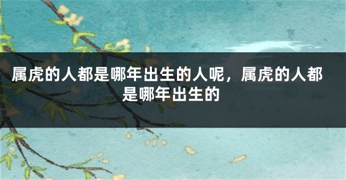 属虎的人都是哪年出生的人呢，属虎的人都是哪年出生的