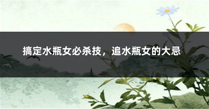搞定水瓶女必杀技，追水瓶女的大忌