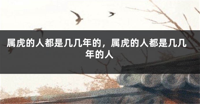 属虎的人都是几几年的，属虎的人都是几几年的人
