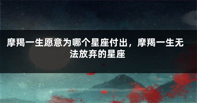 摩羯一生愿意为哪个星座付出，摩羯一生无法放弃的星座