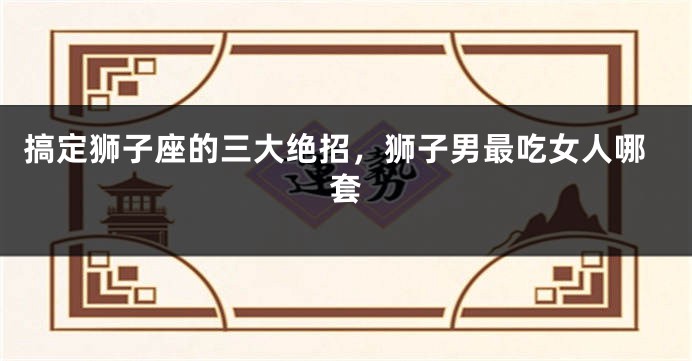 搞定狮子座的三大绝招，狮子男最吃女人哪套