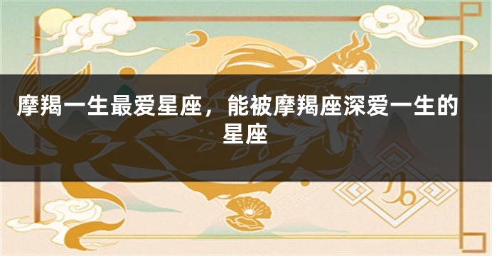 摩羯一生最爱星座，能被摩羯座深爱一生的星座