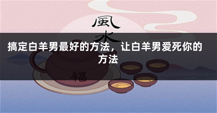 搞定白羊男最好的方法，让白羊男爱死你的方法