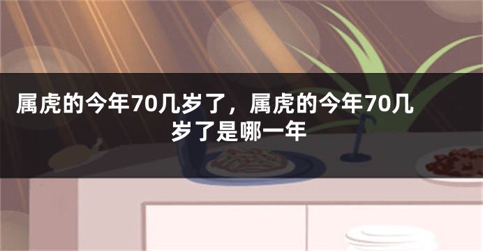 属虎的今年70几岁了，属虎的今年70几岁了是哪一年