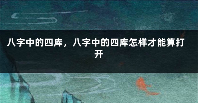 八字中的四库，八字中的四库怎样才能算打开