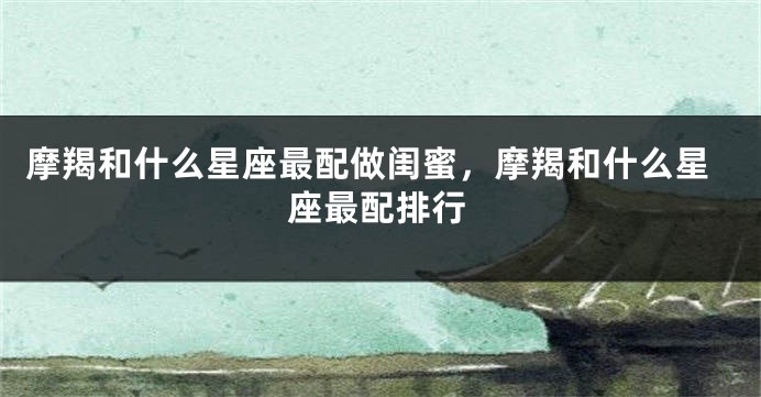 摩羯和什么星座最配做闺蜜，摩羯和什么星座最配排行