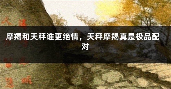 摩羯和天秤谁更绝情,天秤摩羯真是极品配对