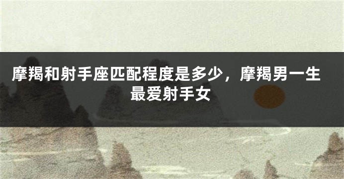 摩羯和射手座匹配程度是多少,摩羯男一生最爱射手女