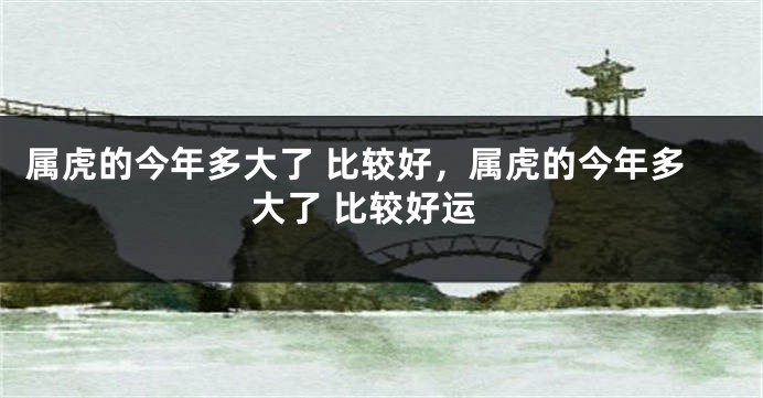 属虎的今年多大了 比较好，属虎的今年多大了 比较好运