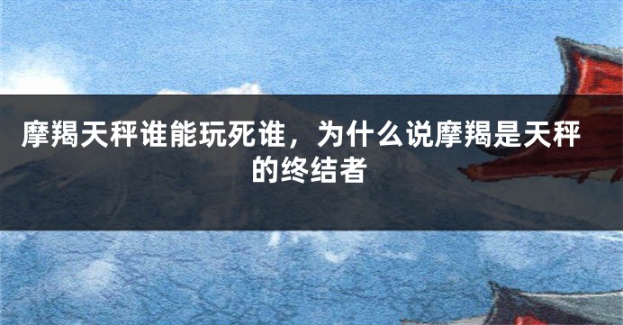 摩羯天秤谁能玩死谁，为什么说摩羯是天秤的终结者