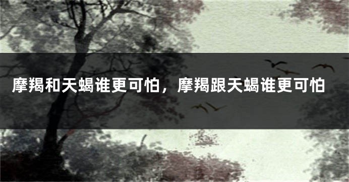 摩羯和天蝎谁更可怕，摩羯跟天蝎谁更可怕