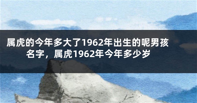 属虎的今年多大了1962年出生的呢男孩名字，属虎1962年今年多少岁