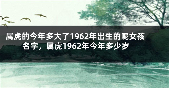 属虎的今年多大了1962年出生的呢女孩名字，属虎1962年今年多少岁