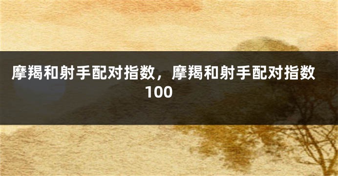 摩羯和射手配对指数，摩羯和射手配对指数100