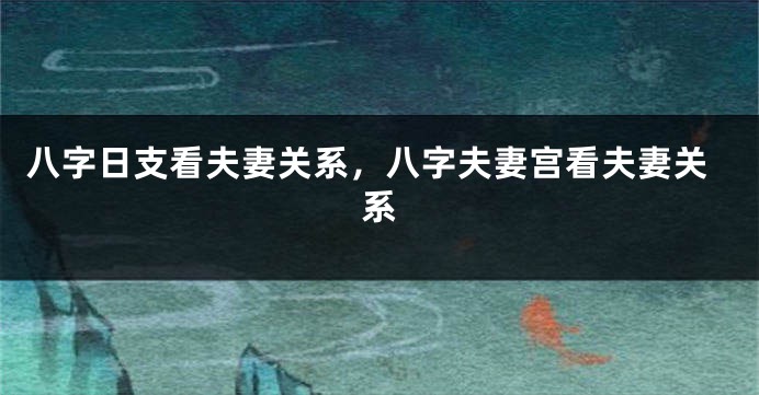 八字日支看夫妻关系，八字夫妻宫看夫妻关系