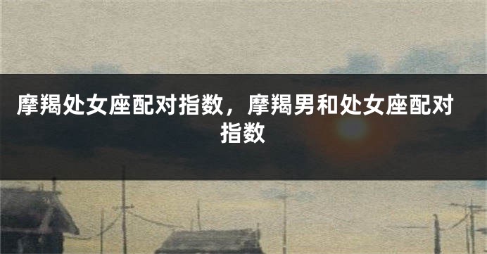 摩羯处女座配对指数，摩羯男和处女座配对指数