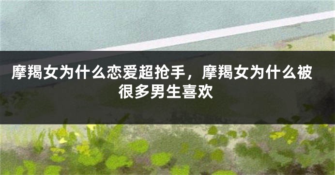 摩羯女为什么恋爱超抢手,摩羯女为什么被很多男生喜欢