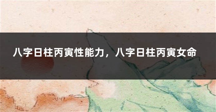 八字日柱丙寅性能力，八字日柱丙寅女命