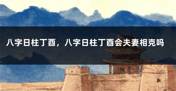 八字日柱丁酉，八字日柱丁酉会夫妻相克吗