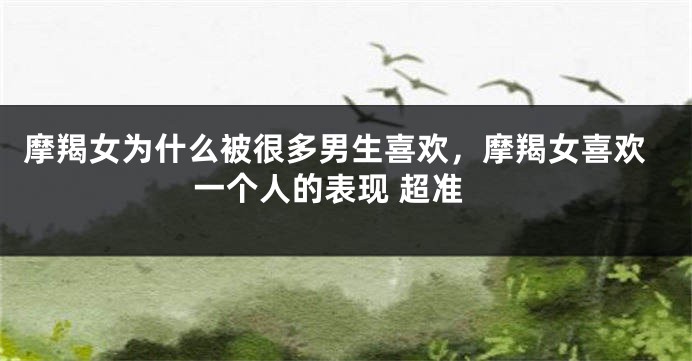 摩羯女为什么被很多男生喜欢，摩羯女喜欢一个人的表现 超准