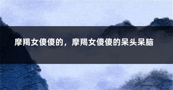 摩羯女傻傻的，摩羯女傻傻的呆头呆脑