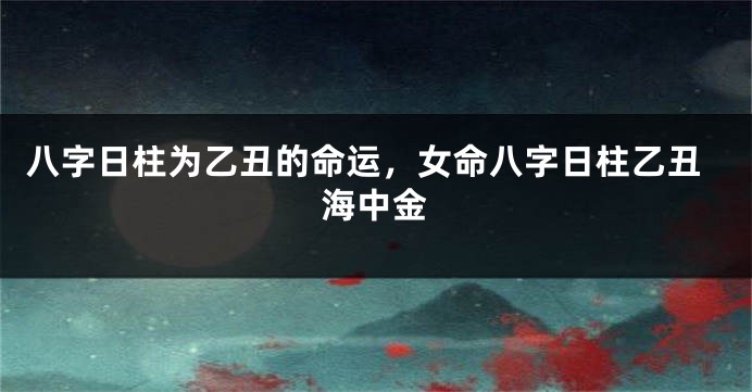 八字日柱为乙丑的命运，女命八字日柱乙丑海中金