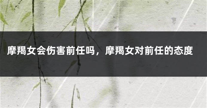 摩羯女会伤害前任吗，摩羯女对前任的态度