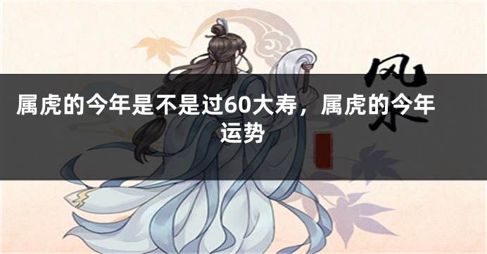 属虎的今年是不是过60大寿，属虎的今年运势
