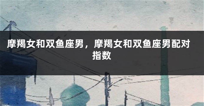 摩羯女和双鱼座男，摩羯女和双鱼座男配对指数