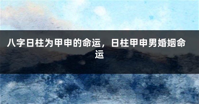 八字日柱为甲申的命运，日柱甲申男婚姻命运