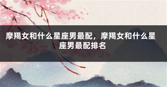 摩羯女和什么星座男最配，摩羯女和什么星座男最配排名