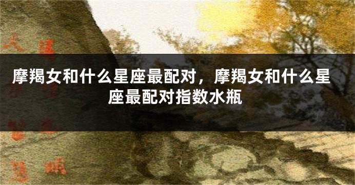 摩羯女和什么星座最配对，摩羯女和什么星座最配对指数水瓶
