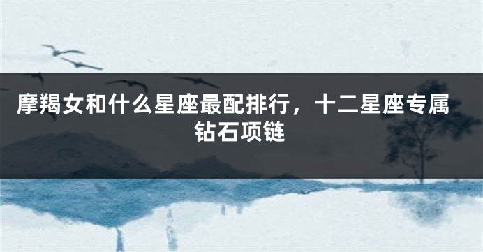 摩羯女和什么星座最配排行，十二星座专属钻石项链