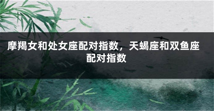 摩羯女和处女座配对指数，天蝎座和双鱼座配对指数