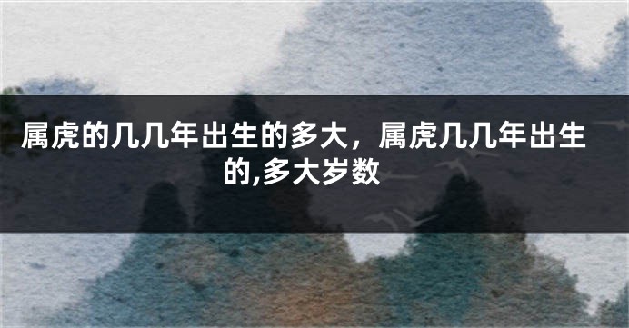 属虎的几几年出生的多大，属虎几几年出生的,多大岁数