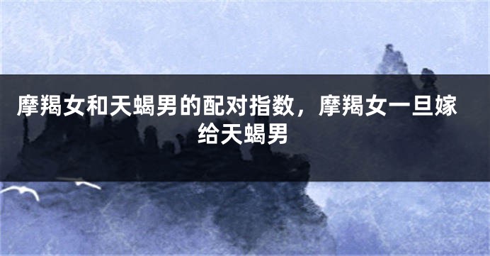 摩羯女和天蝎男的配对指数，摩羯女一旦嫁给天蝎男