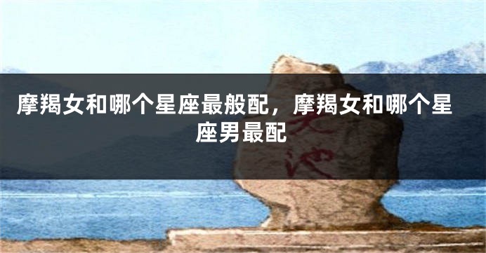 摩羯女和哪个星座最般配，摩羯女和哪个星座男最配