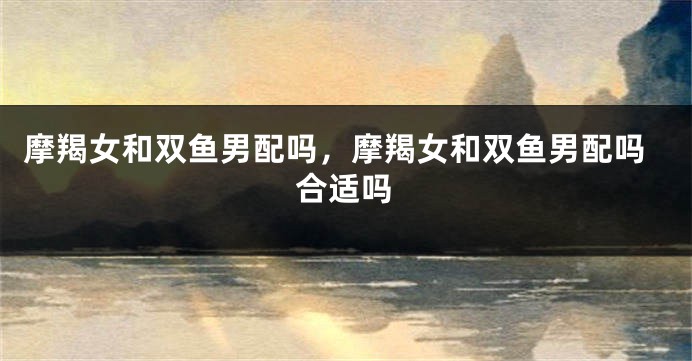 摩羯女和双鱼男配吗，摩羯女和双鱼男配吗合适吗