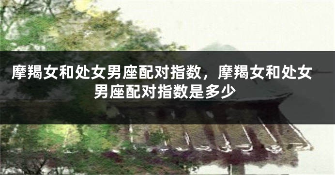 摩羯女和处女男座配对指数，摩羯女和处女男座配对指数是多少