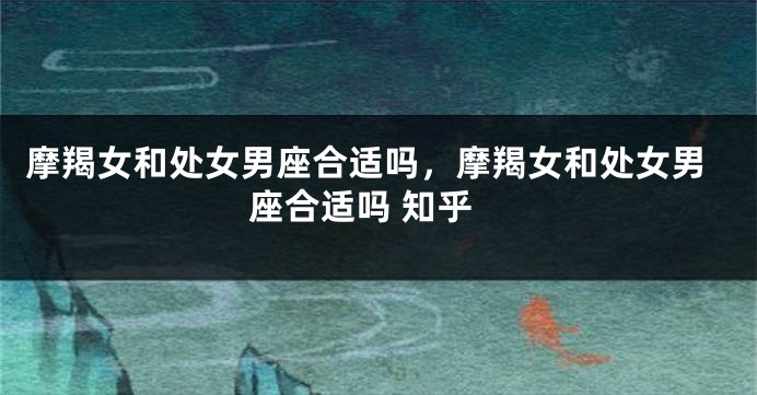 摩羯女和处女男座合适吗，摩羯女和处女男座合适吗 知乎
