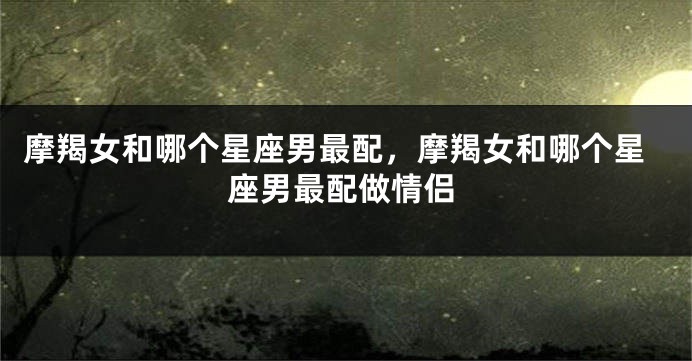 摩羯女和哪个星座男最配，摩羯女和哪个星座男最配做情侣