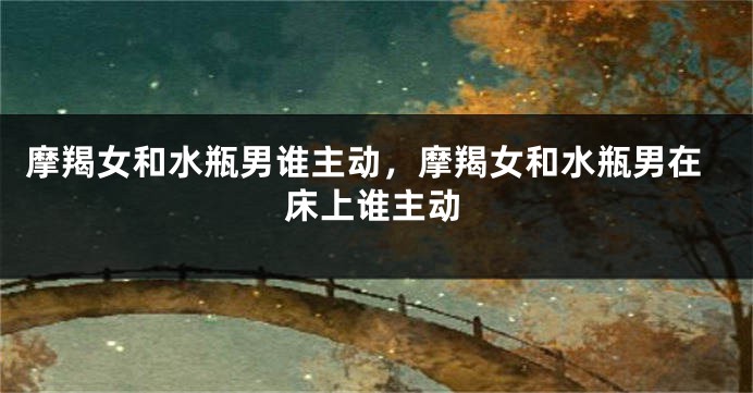 摩羯女和水瓶男谁主动，摩羯女和水瓶男在床上谁主动