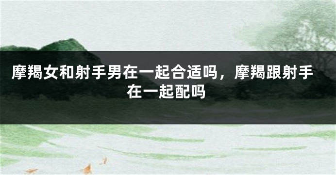 摩羯女和射手男在一起合适吗，摩羯跟射手在一起配吗