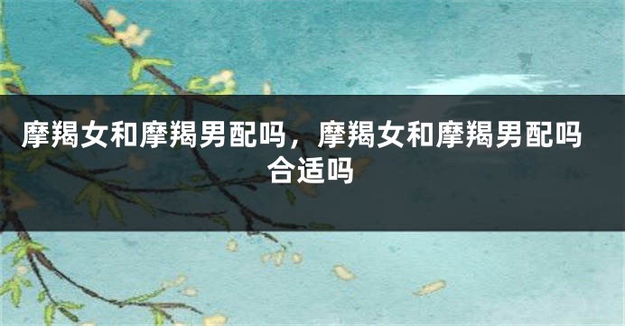 摩羯女和摩羯男配吗，摩羯女和摩羯男配吗合适吗