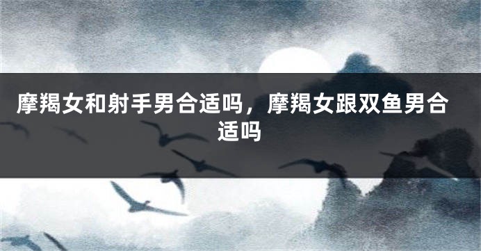 摩羯女和射手男合适吗，摩羯女跟双鱼男合适吗