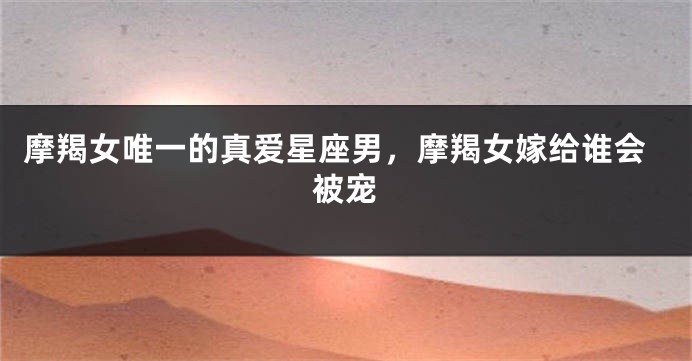 摩羯女唯一的真爱星座男，摩羯女嫁给谁会被宠