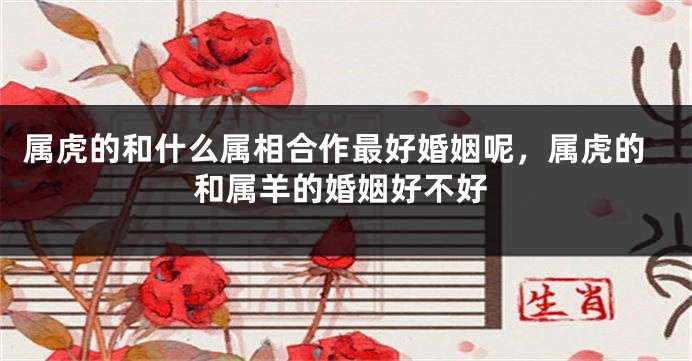 属虎的和什么属相合作最好婚姻呢，属虎的和属羊的婚姻好不好
