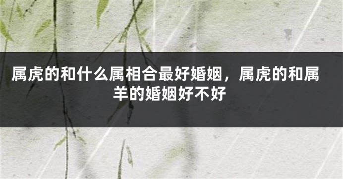 属虎的和什么属相合最好婚姻，属虎的和属羊的婚姻好不好