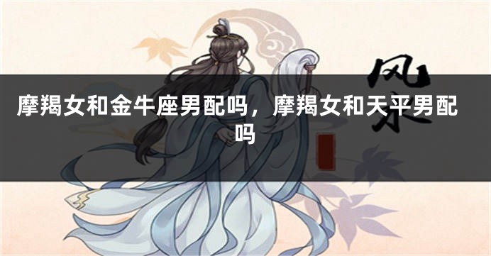 摩羯女和金牛座男配吗，摩羯女和天平男配吗